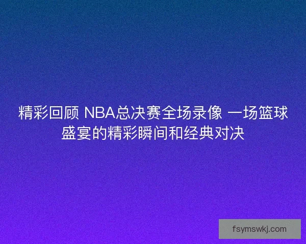 精彩回顾 NBA总决赛全场录像 一场篮球盛宴的精彩瞬间和经典对决