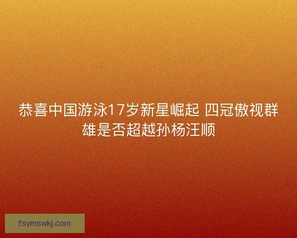 恭喜中国游泳17岁新星崛起 四冠傲视群雄是否超越孙杨汪顺