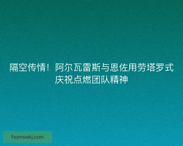隔空传情!阿尔瓦雷斯与恩佐用劳塔罗式庆祝点燃团队精神 隔空传情!阿尔瓦雷斯与恩佐用劳塔罗式庆祝点燃团队精神