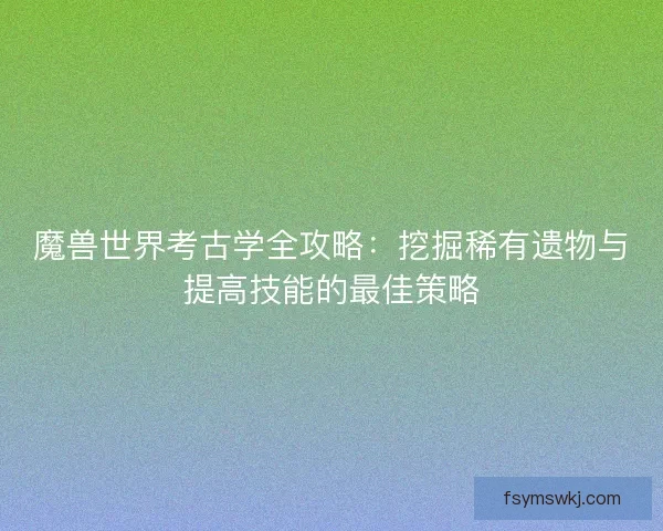魔兽世界考古学全攻略：挖掘稀有遗物与提高技能的最佳策略