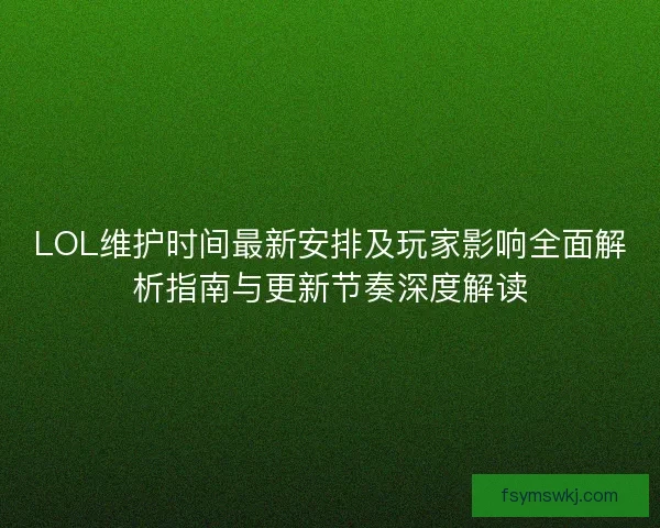 LOL维护时间最新安排及玩家影响全面解析指南与更新节奏深度解读