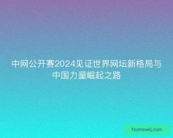中网公开赛2024见证世界网坛新格局与中国力量崛起之路