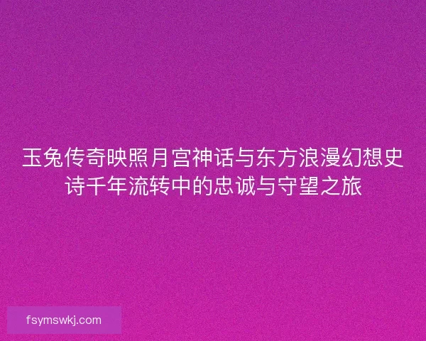 玉兔传奇映照月宫神话与东方浪漫幻想史诗千年流转中的忠诚与守望之旅