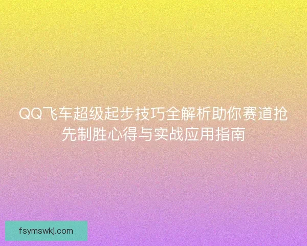 QQ飞车超级起步技巧全解析助你赛道抢先制胜心得与实战应用指南
