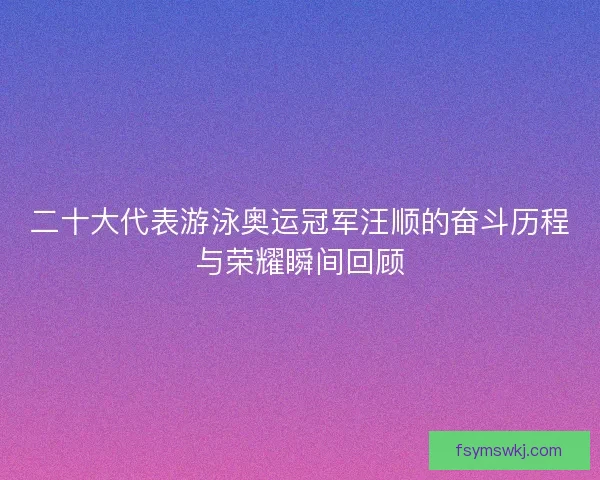 二十大代表游泳奥运冠军汪顺的奋斗历程与荣耀瞬间回顾