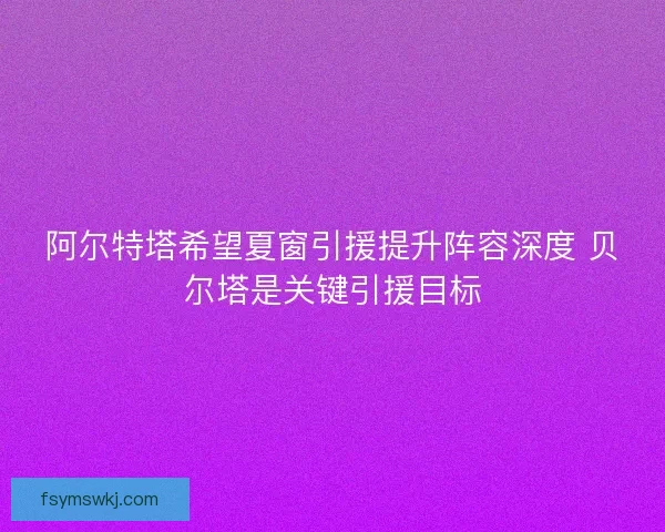 阿尔特塔希望夏窗引援提升阵容深度 贝尔塔是关键引援目标