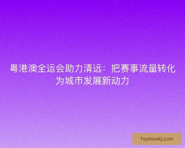 粤港澳全运会助力清远：把赛事流量转化为城市发展新动力