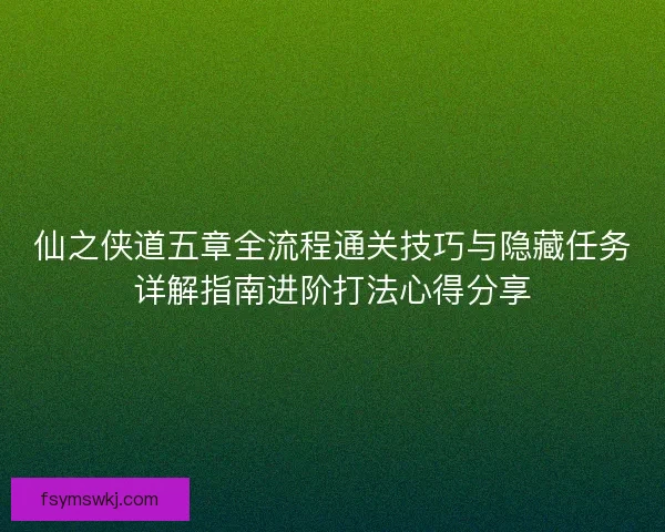 仙之侠道五章全流程通关技巧与隐藏任务详解指南进阶打法心得分享