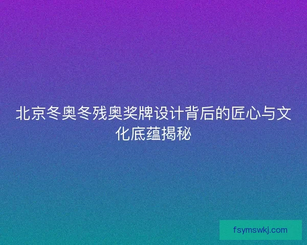 北京冬奥冬残奥奖牌设计背后的匠心与文化底蕴揭秘