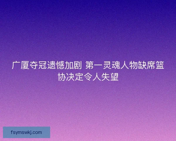广厦夺冠遗憾加剧 第一灵魂人物缺席篮协决定令人失望