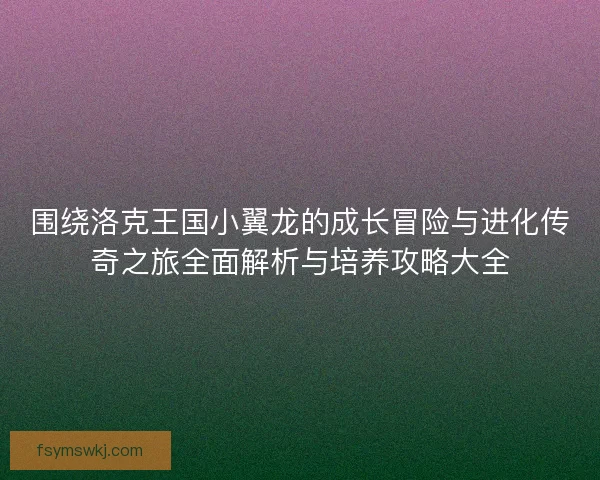 围绕洛克王国小翼龙的成长冒险与进化传奇之旅全面解析与培养攻略大全