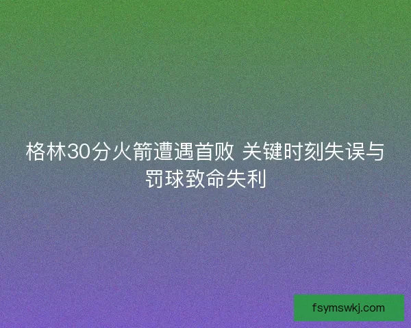 格林30分火箭遭遇首败 关键时刻失误与罚球致命失利 格林30分火箭遭遇首败 关键时刻失误与罚球致命失利
