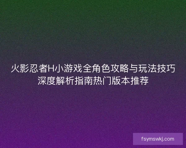 火影忍者H小游戏全角色攻略与玩法技巧深度解析指南热门版本推荐 火影忍者H小游戏全角色攻略与玩法技巧深度解析指南热门版本推荐