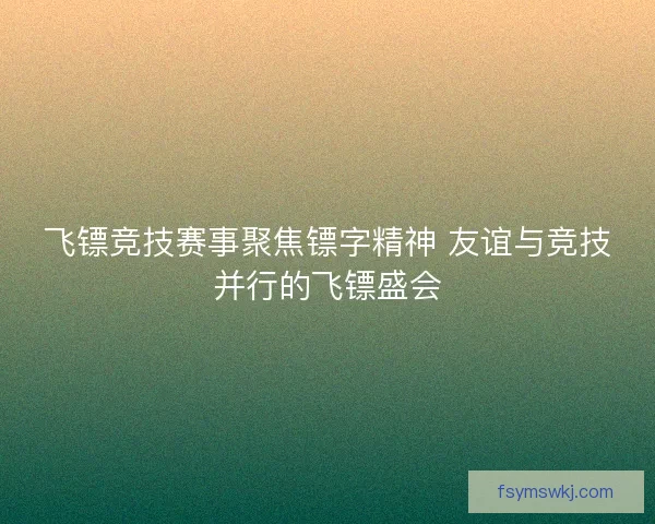 飞镖竞技赛事聚焦镖字精神 友谊与竞技并行的飞镖盛会 飞镖竞技赛事聚焦镖字精神 友谊与竞技并行的飞镖盛会