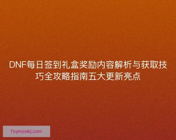 DNF每日签到礼盒奖励内容解析与获取技巧全攻略指南五大更新亮点