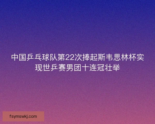 中国乒乓球队第22次捧起斯韦思林杯实现世乒赛男团十连冠壮举