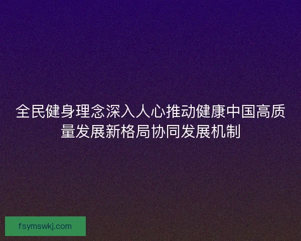 全民健身理念深入人心推动健康中国高质量发展新格局协同发展机制 全民健身理念深入人心推动健康中国高质量发展新格局协同发展机制