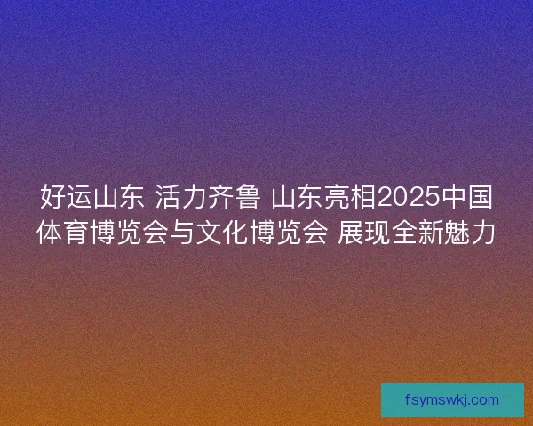 好运山东 活力齐鲁 山东亮相2025中国体育博览会与文化博览会 展现全新魅力 好运山东 活力齐鲁 山东亮相2025中国体育博览会与文化博览会 展现全新魅力