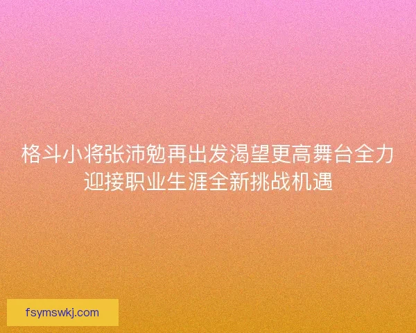 格斗小将张沛勉再出发渴望更高舞台全力迎接职业生涯全新挑战机遇