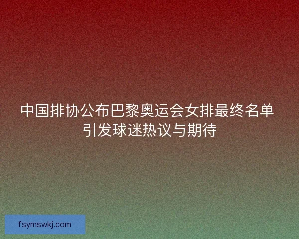 中国排协公布巴黎奥运会女排最终名单 引发球迷热议与期待 中国排协公布巴黎奥运会女排最终名单 引发球迷热议与期待