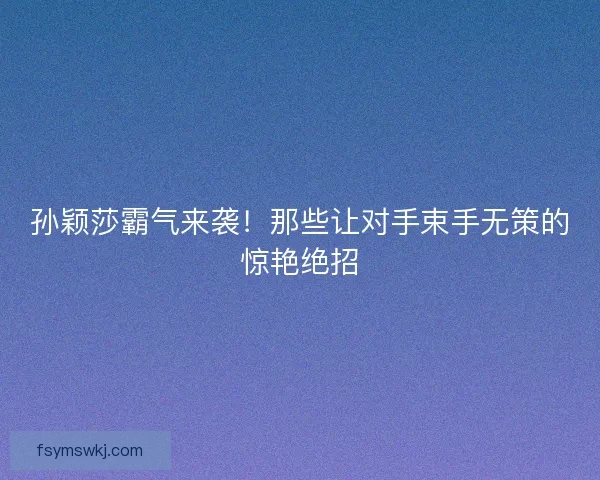 孙颖莎霸气来袭!那些让对手束手无策的惊艳绝招 孙颖莎霸气来袭!那些让对手束手无策的惊艳绝招