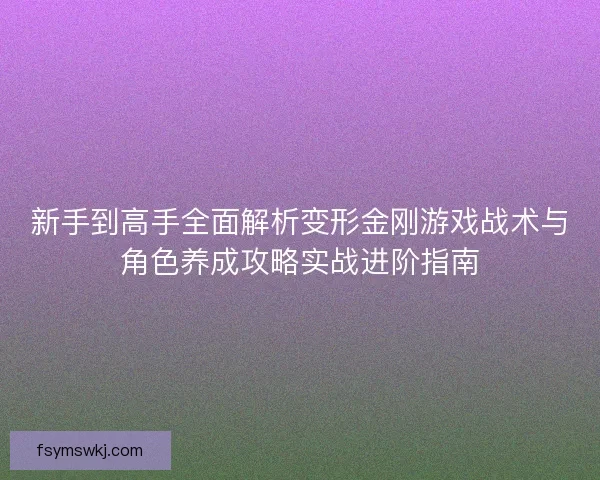新手到高手全面解析变形金刚游戏战术与角色养成攻略实战进阶指南 新手到高手全面解析变形金刚游戏战术与角色养成攻略实战进阶指南
