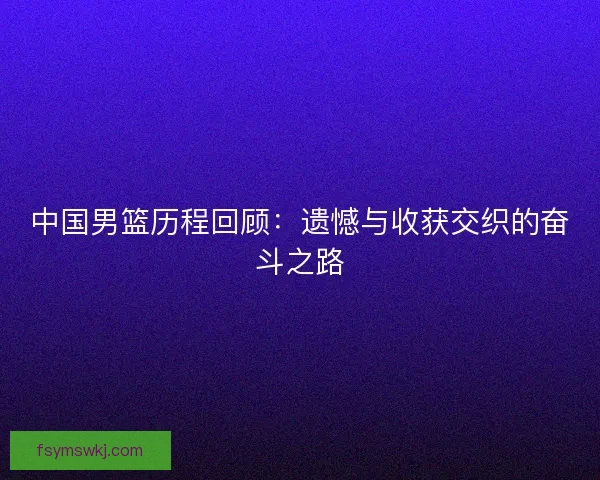 中国男篮历程回顾：遗憾与收获交织的奋斗之路