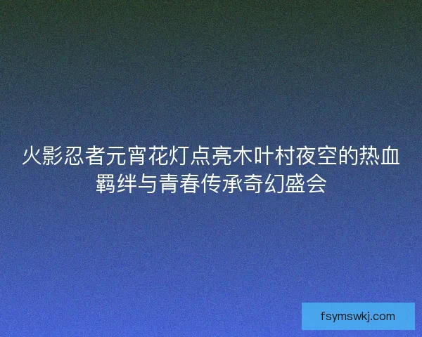 火影忍者元宵花灯点亮木叶村夜空的热血羁绊与青春传承奇幻盛会 火影忍者元宵花灯点亮木叶村夜空的热血羁绊与青春传承奇幻盛会