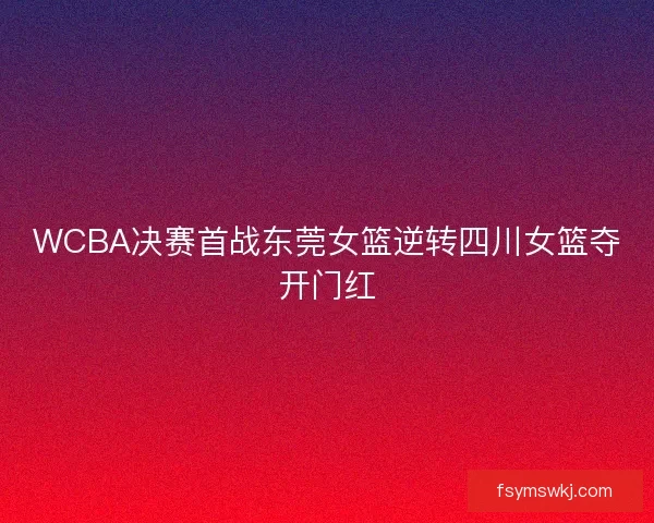 WCBA决赛首战东莞女篮逆转四川女篮夺开门红