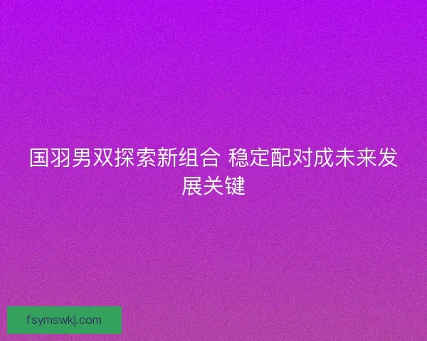 国羽男双探索新组合 稳定配对成未来发展关键