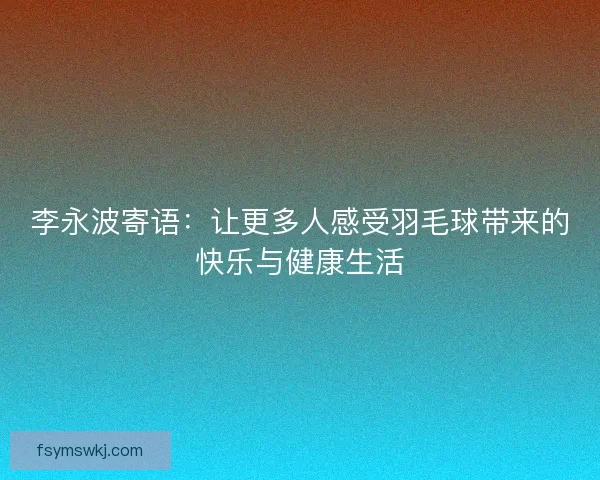 李永波寄语：让更多人感受羽毛球带来的快乐与健康生活
