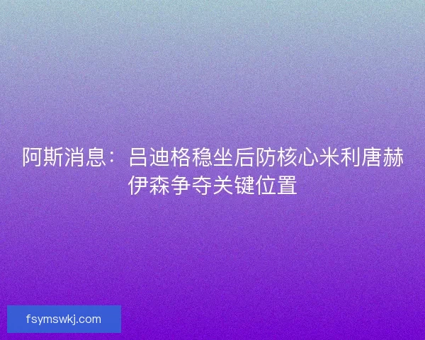 阿斯消息：吕迪格稳坐后防核心米利唐赫伊森争夺关键位置