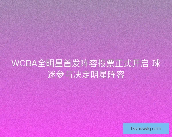 WCBA全明星首发阵容投票正式开启 球迷参与决定明星阵容 WCBA全明星首发阵容投票正式开启 球迷参与决定明星阵容