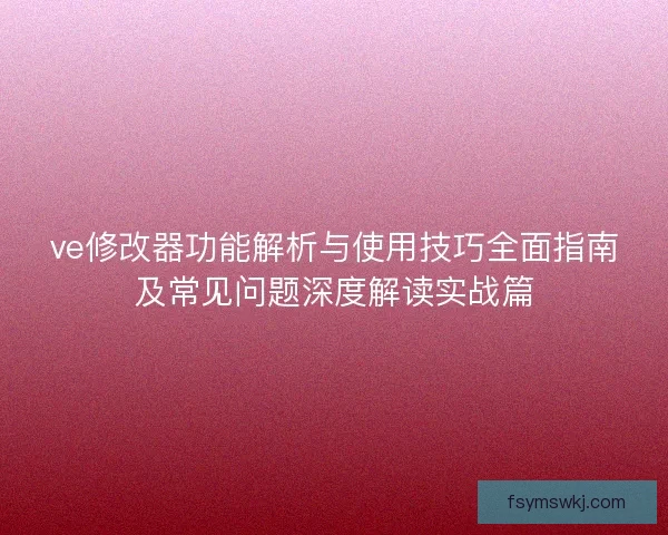 ve修改器功能解析与使用技巧全面指南及常见问题深度解读实战篇