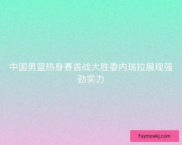 中国男篮热身赛首战大胜委内瑞拉展现强劲实力