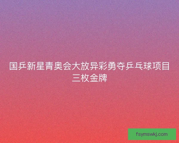 国乒新星青奥会大放异彩勇夺乒乓球项目三枚金牌 国乒新星青奥会大放异彩勇夺乒乓球项目三枚金牌
