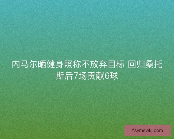 内马尔晒健身照称不放弃目标 回归桑托斯后7场贡献6球 内马尔晒健身照称不放弃目标 回归桑托斯后7场贡献6球
